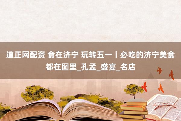 道正网配资 食在济宁 玩转五一丨必吃的济宁美食都在图里_孔孟_盛宴_名店
