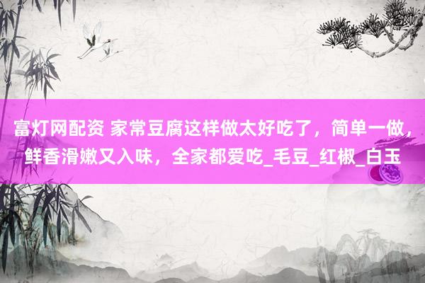富灯网配资 家常豆腐这样做太好吃了，简单一做，鲜香滑嫩又入味，全家都爱吃_毛豆_红椒_白玉