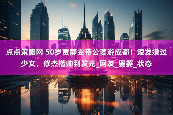 点点策略网 50岁贾静雯带公婆游成都！短发嫩过少女，修杰楷帅到发光_网友_婆婆_状态