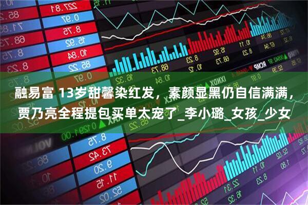 融易富 13岁甜馨染红发，素颜显黑仍自信满满，贾乃亮全程提包买单太宠了_李小璐_女孩_少女