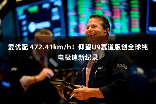 爱优配 472.41km/h！仰望U9赛道版创全球纯电极速新纪录
