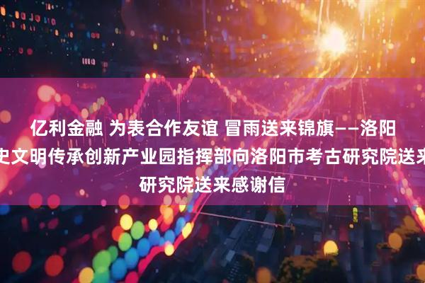 亿利金融 为表合作友谊 冒雨送来锦旗——洛阳华夏历史文明传承创新产业园指挥部向洛阳市考古研究院送来感谢信