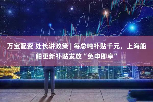 万宝配资 处长讲政策 | 每总吨补贴千元，上海船舶更新补贴发放“免申即享”
