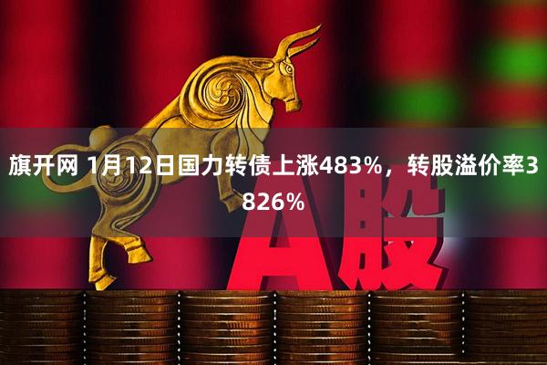 旗开网 1月12日国力转债上涨483%，转股溢价率3826%