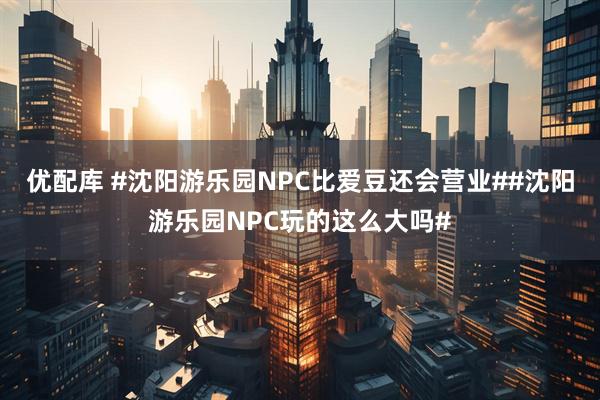 优配库 #沈阳游乐园NPC比爱豆还会营业##沈阳游乐园NPC玩的这么大吗#