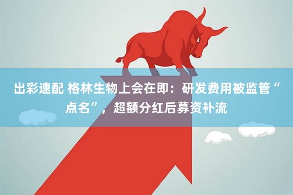 出彩速配 格林生物上会在即：研发费用被监管“点名”，超额分红后募资补流